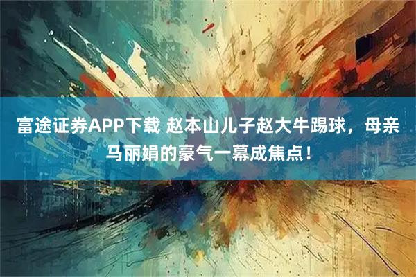 富途证券APP下载 赵本山儿子赵大牛踢球，母亲马丽娟的豪气一幕成焦点！