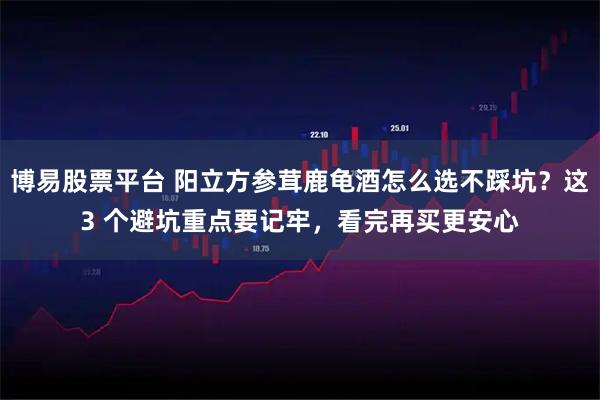博易股票平台 阳立方参茸鹿龟酒怎么选不踩坑?这3 个避坑重点要记牢,看完再买更安心