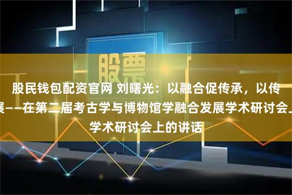 股民钱包配资官网 刘曙光：以融合促传承，以传播促发展——在第二届考古学与博物馆学融合发展学术研讨会上的讲话