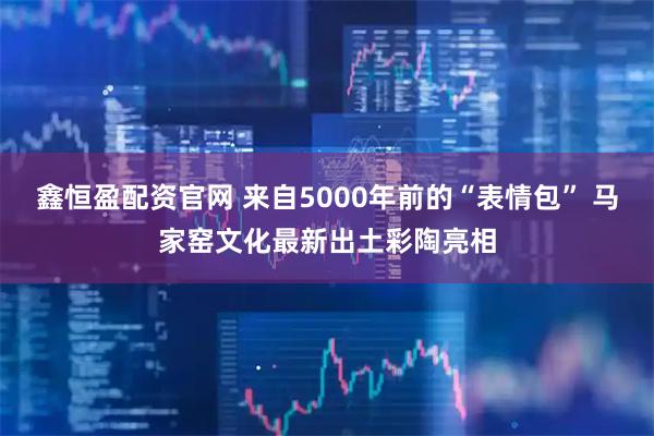 鑫恒盈配资官网 来自5000年前的“表情包” 马家窑文化最新出土彩陶亮相