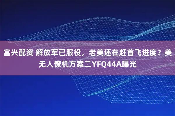 富兴配资 解放军已服役，老美还在赶首飞进度？美无人僚机方案二YFQ44A曝光