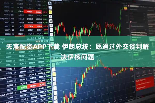 天宸配资APP下载 伊朗总统：愿通过外交谈判解决伊核问题