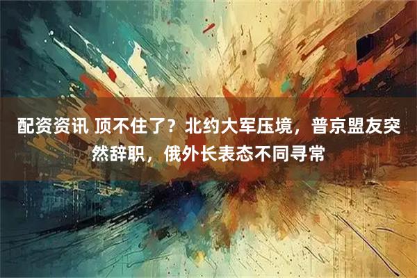 配资资讯 顶不住了？北约大军压境，普京盟友突然辞职，俄外长表态不同寻常