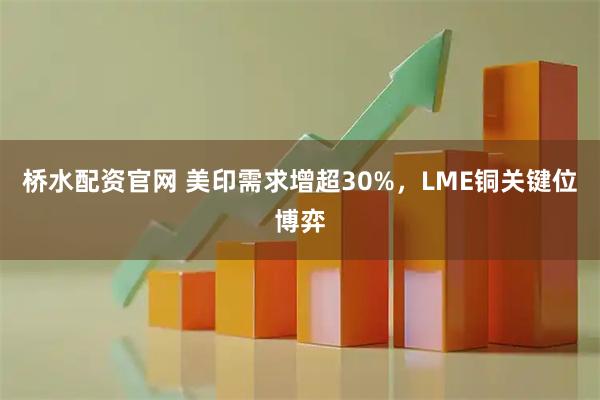 桥水配资官网 美印需求增超30%,LME铜关键位博弈