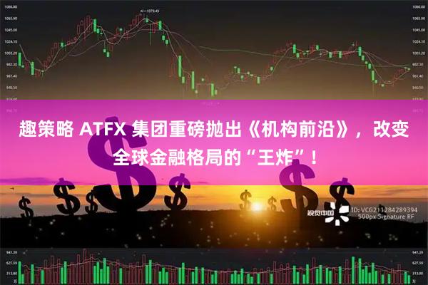 趣策略 ATFX 集团重磅抛出《机构前沿》，改变全球金融格局的“王炸”！