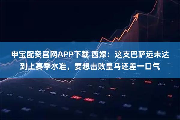 申宝配资官网APP下载 西媒：这支巴萨远未达到上赛季水准，要想击败皇马还差一口气