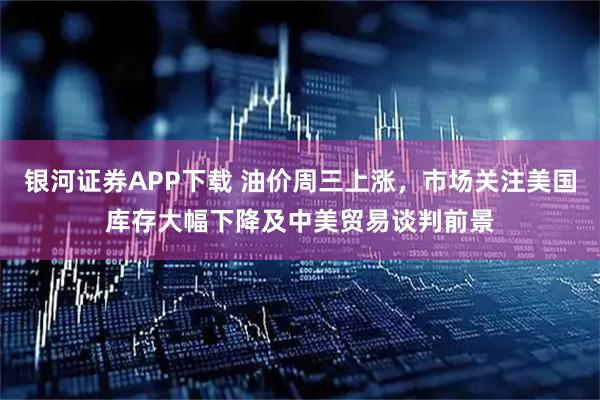 银河证券APP下载 油价周三上涨,市场关注美国库存大幅下降及中美贸易谈判前景