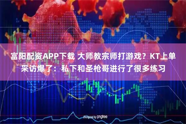 富阳配资APP下载 大师教宗师打游戏？KT上单采访爆了：私下和圣枪哥进行了很多练习