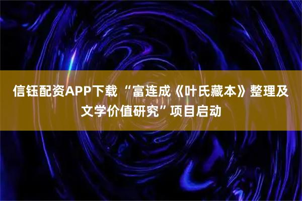 信钰配资APP下载 “富连成《叶氏藏本》整理及文学价值研究”项目启动