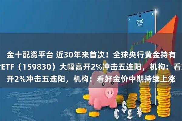 金十配资平台 近30年来首次！全球央行黄金持有量超过美债，上海金ETF（159830）大幅高开2%冲击五连阳，机构：看好金价中期持续上涨