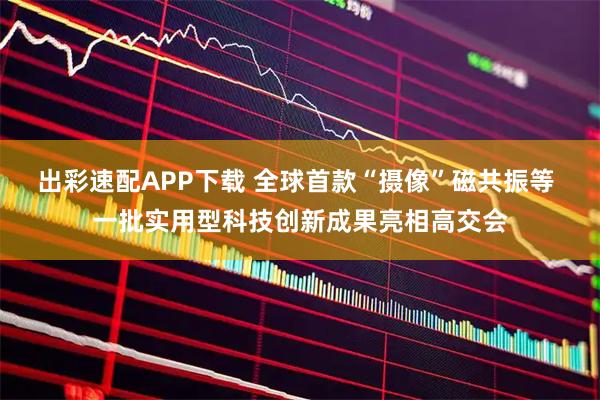 出彩速配APP下载 全球首款“摄像”磁共振等 一批实用型科技创新成果亮相高交会