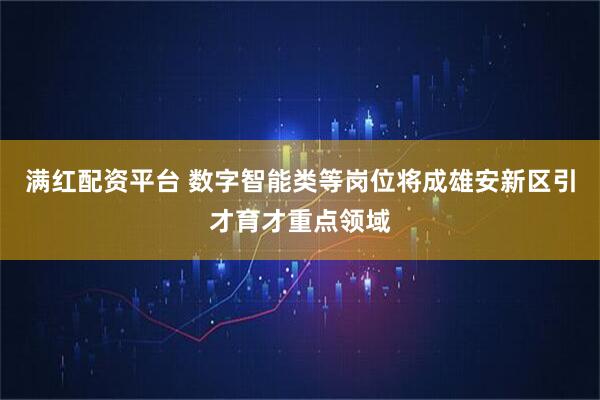 满红配资平台 数字智能类等岗位将成雄安新区引才育才重点领域