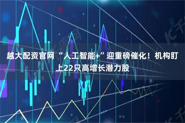 越大配资官网 “人工智能+”迎重磅催化！机构盯上22只高增长潜力股