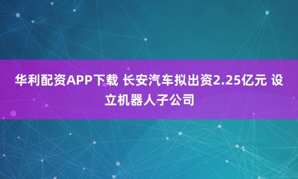 华利配资APP下载 长安汽车拟出资2.25亿元 设立机器人子公司