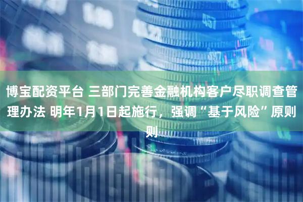 博宝配资平台 三部门完善金融机构客户尽职调查管理办法 明年1月1日起施行，强调“基于风险”原则