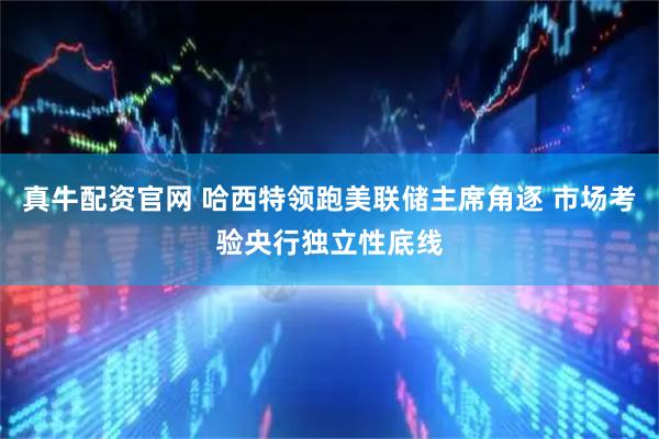 真牛配资官网 哈西特领跑美联储主席角逐 市场考验央行独立性底线