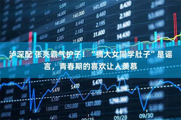 泸深配 张亮霸气护子！“搞大女同学肚子”是谣言，青春期的喜欢让人羡慕