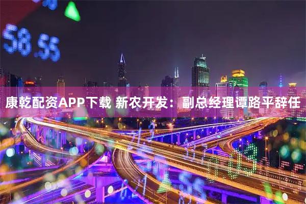 康乾配资APP下载 新农开发：副总经理谭路平辞任