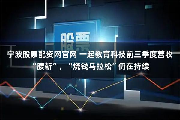 宁波股票配资网官网 一起教育科技前三季度营收“腰斩”，“烧钱马拉松”仍在持续
