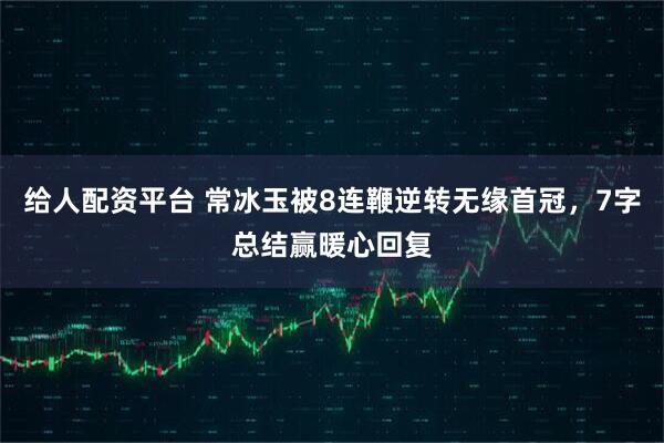 给人配资平台 常冰玉被8连鞭逆转无缘首冠，7字总结赢暖心回复