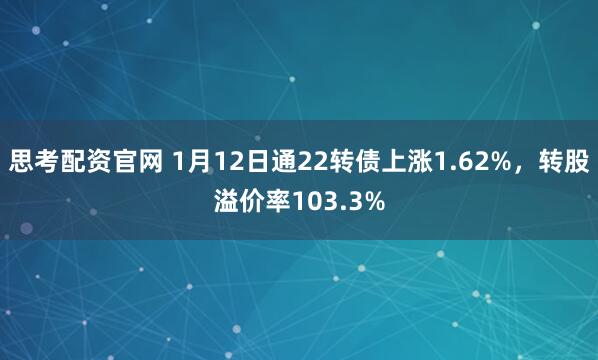 思考配资官网 1月12日通22转债上涨1.62%，转股溢价率103.3%