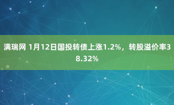 满瑞网 1月12日国投转债上涨1.2%，转股溢价率38.32%