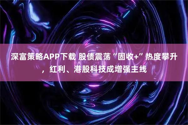 深富策略APP下载 股债震荡“固收+”热度攀升，红利、港股科技成增强主线