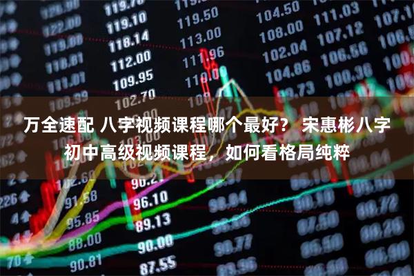 万全速配 八字视频课程哪个最好？ 宋惠彬八字初中高级视频课程，如何看格局纯粹