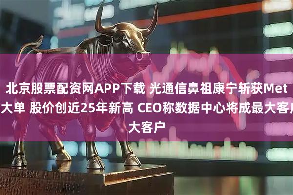 北京股票配资网APP下载 光通信鼻祖康宁斩获Meta大单 股价创近25年新高 CEO称数据中心将成最大客户