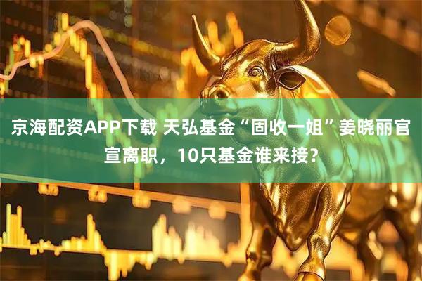 京海配资APP下载 天弘基金“固收一姐”姜晓丽官宣离职，10只基金谁来接？