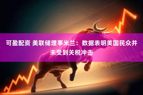 可盈配资 美联储理事米兰：数据表明美国民众并未受到关税冲击