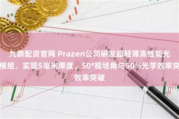 九鼎配资官网 Prazen公司研发超轻薄高性能光学模组，实现5毫米厚度、50°视场角与50%光学效率突破