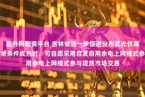 股升网配资平台 吉林省进一步促进分布式光伏高质量发展:待市场条件成熟时,可自愿采用自发自用余电上网模式参与现货市场交易