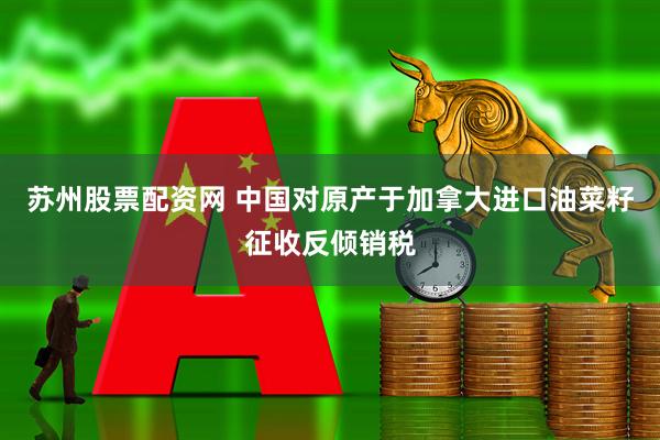 苏州股票配资网 中国对原产于加拿大进口油菜籽征收反倾销税